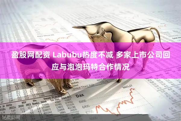 盈股网配资 Labubu热度不减 多家上市公司回应与泡泡玛特合作情况