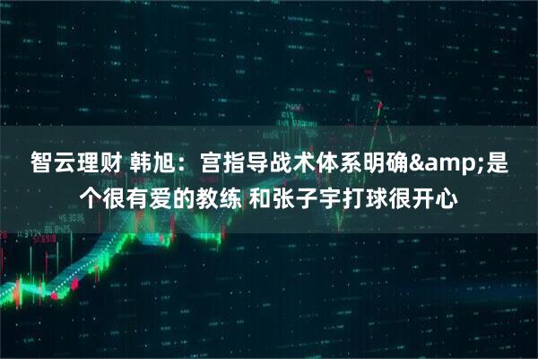 智云理财 韩旭：宫指导战术体系明确&是个很有爱的教练 和张子宇打球很开心