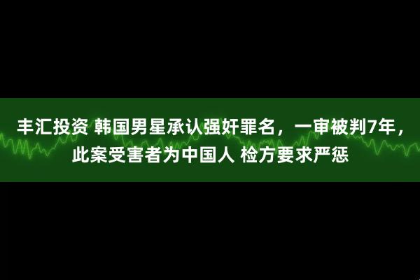 丰汇投资 韩国男星承认强奸罪名，一审被判7年，此案受害者为中国人 检方要求严惩