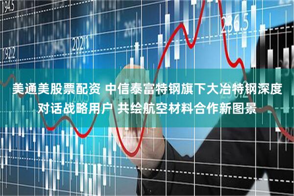 美通美股票配资 中信泰富特钢旗下大冶特钢深度对话战略用户 共绘航空材料合作新图景