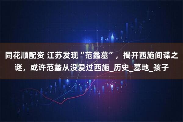 同花顺配资 江苏发现“范蠡墓”，揭开西施间谍之谜，或许范蠡从没爱过西施_历史_墓地_孩子