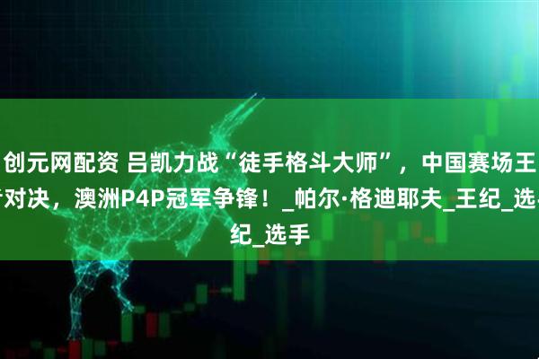 创元网配资 吕凯力战“徒手格斗大师”，中国赛场王者对决，澳洲P4P冠军争锋！_帕尔·格迪耶夫_王纪_选手
