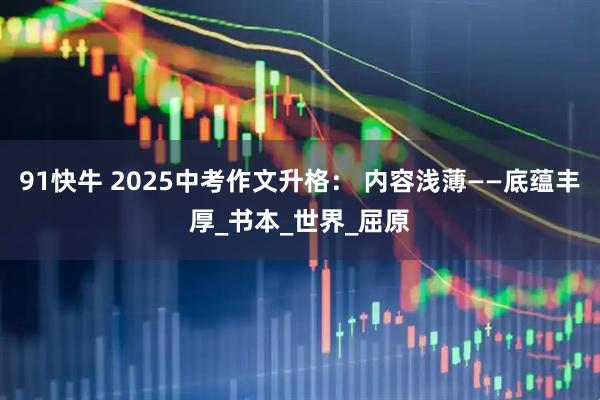91快牛 2025中考作文升格： 内容浅薄——底蕴丰厚_书本_世界_屈原