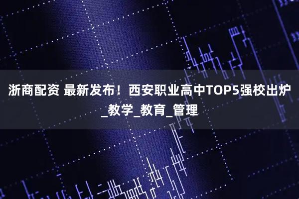 浙商配资 最新发布！西安职业高中TOP5强校出炉_教学_教育_管理