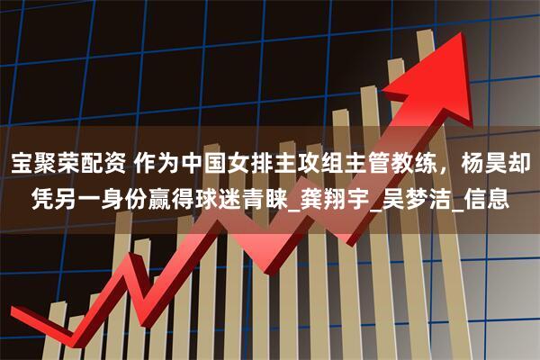 宝聚荣配资 作为中国女排主攻组主管教练，杨昊却凭另一身份赢得球迷青睐_龚翔宇_吴梦洁_信息