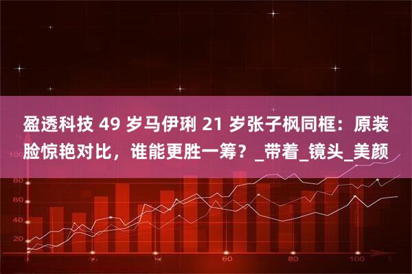 盈透科技 49 岁马伊琍 21 岁张子枫同框：原装脸惊艳对比，谁能更胜一筹？_带着_镜头_美颜