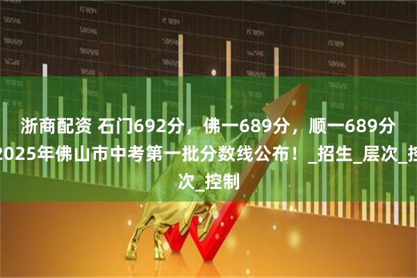 浙商配资 石门692分，佛一689分，顺一689分！2025年佛山市中考第一批分数线公布！_招生_层次_控制