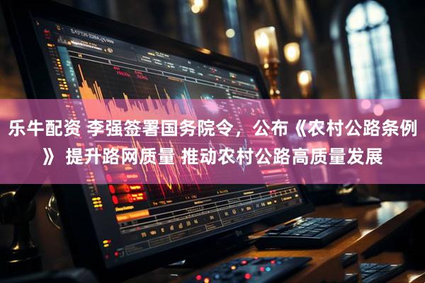 乐牛配资 李强签署国务院令，公布《农村公路条例》 提升路网质量 推动农村公路高质量发展