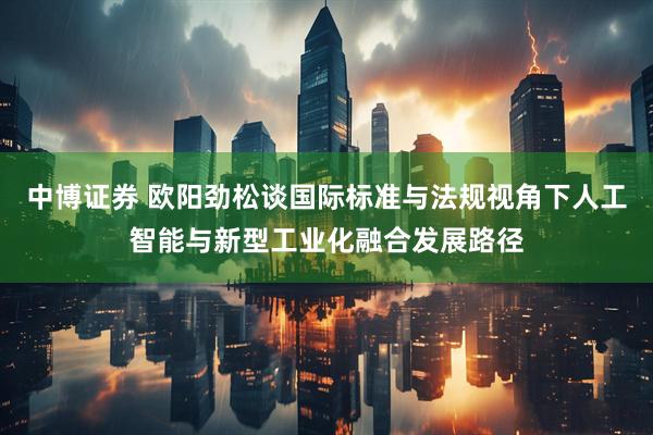 中博证券 欧阳劲松谈国际标准与法规视角下人工智能与新型工业化融合发展路径
