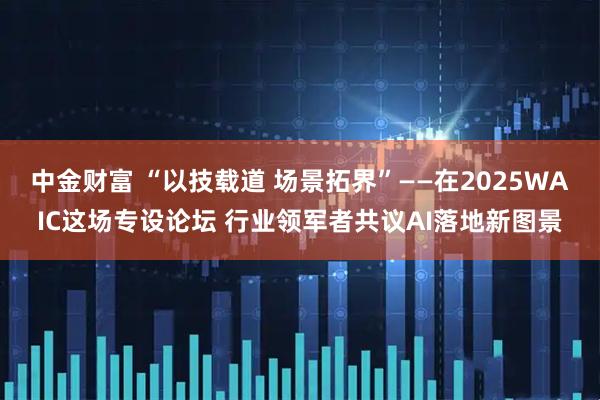 中金财富 “以技载道 场景拓界”——在2025WAIC这场专设论坛 行业领军者共议AI落地新图景