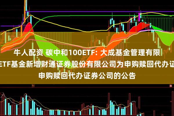 牛人配资 碳中和100ETF: 大成基金管理有限公司旗下部分ETF基金新增财通证券股份有限公司为申购赎回代办证券公司的公告