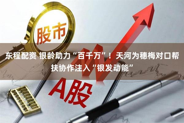东程配资 银龄助力“百千万”！天河为穗梅对口帮扶协作注入“银发动能”