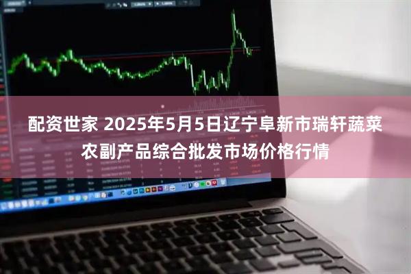 配资世家 2025年5月5日辽宁阜新市瑞轩蔬菜农副产品综合批发市场价格行情