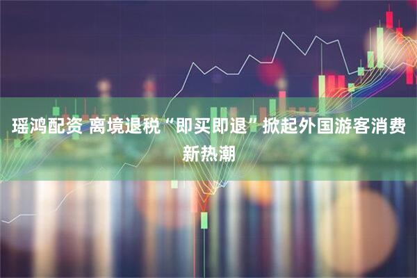 瑶鸿配资 离境退税“即买即退”掀起外国游客消费新热潮