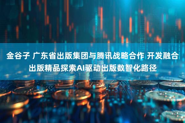 金谷子 广东省出版集团与腾讯战略合作 开发融合出版精品探索AI驱动出版数智化路径