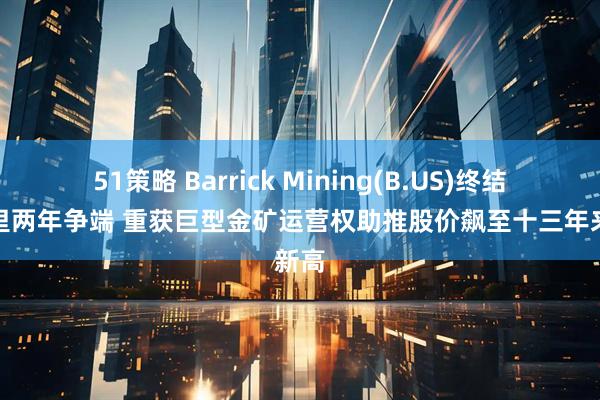 51策略 Barrick Mining(B.US)终结与马里两年争端 重获巨型金矿运营权助推股价飙至十三年来新高
