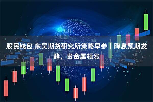 股民钱包 东吴期货研究所策略早参｜降息预期发酵，贵金属领涨