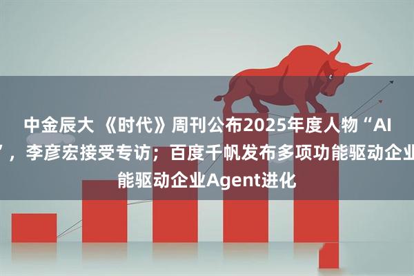中金辰大 《时代》周刊公布2025年度人物“AI的建造者们”，李彦宏接受专访；百度千帆发布多项功能驱动企业Agent进化